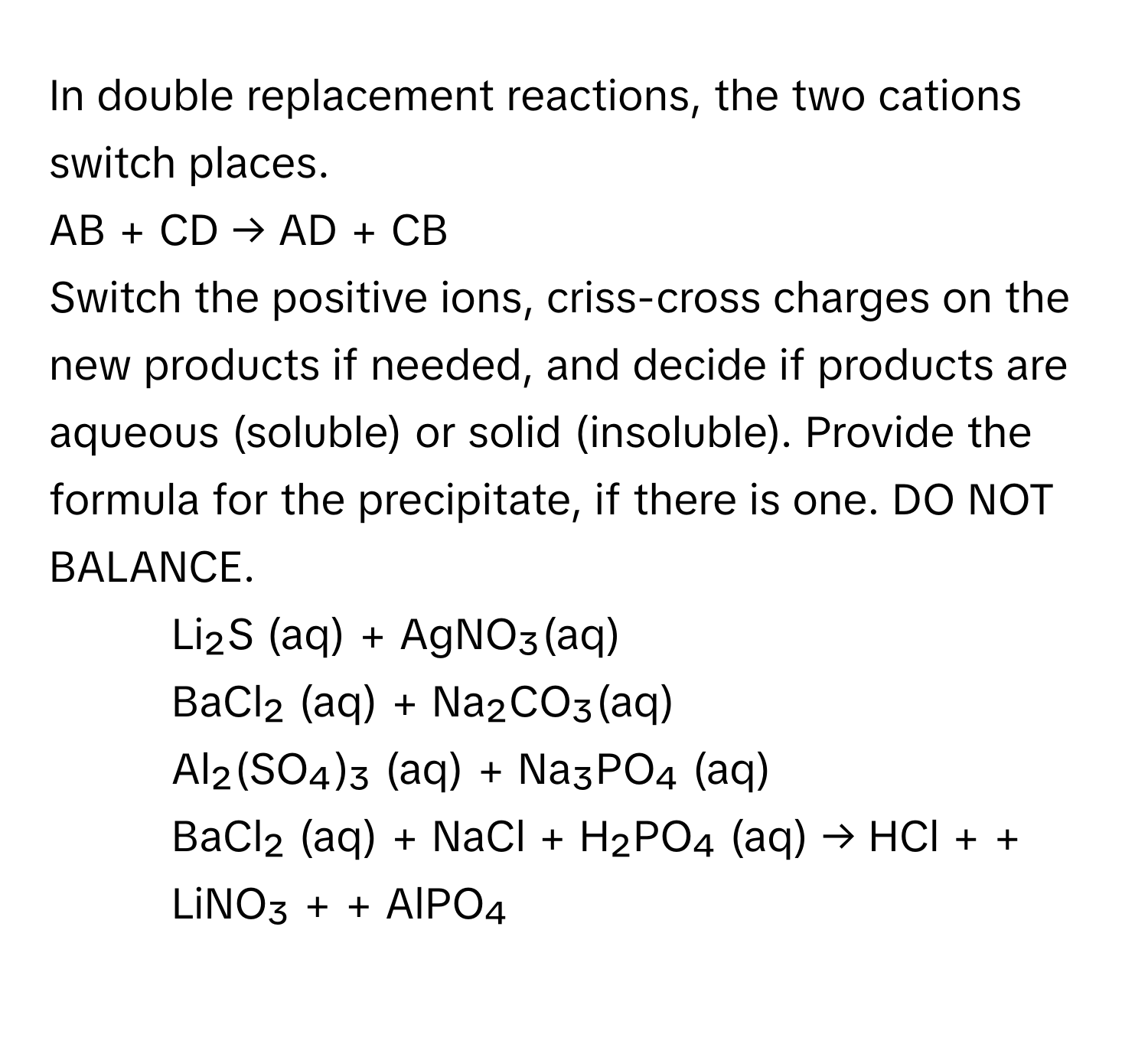 In double replacement reactions, the two cations switch places.

AB + CD → AD + CB
Switch the positive ions, criss-cross charges on the new products if needed, and decide if products are aqueous (soluble) or solid (insoluble). Provide the formula for the precipitate, if there is one. DO NOT BALANCE.

14. Li₂S (aq) + AgNO₃(aq)
15. BaCl₂ (aq) + Na₂CO₃(aq)
16. Al₂(SO₄)₃ (aq) + Na₃PO₄ (aq)
17. BaCl₂ (aq) + NaCl + H₂PO₄ (aq) → HCl +  + LiNO₃ +  + AlPO₄