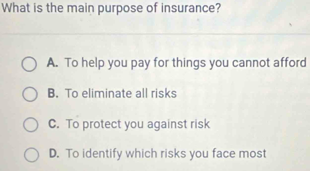 What is the main purpose of insurance?
A. To help you pay for things you cannot afford
B. To eliminate all risks
C. To protect you against risk
D. To identify which risks you face most