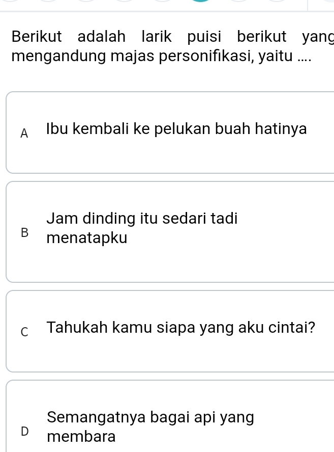 Berikut adalah larik puisi berikut yang
mengandung majas personifıkasi, yaitu ....
A Ibu kembali ke pelukan buah hatinya
Jam dinding itu sedari tadi
B menatapku
c Tahukah kamu siapa yang aku cintai?
Semangatnya bagai api yang
D membara