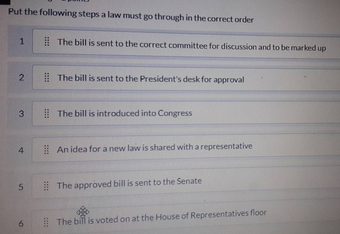 Put the following steps a law must go through in the correct order 
1 The bill is sent to the correct committee for discussion and to be marked up 
2 The bill is sent to the President's desk for approval 
3 The bill is introduced into Congress 
4 An idea for a new law is shared with a representative 
5 The approved bill is sent to the Senate 
6 The bill is voted on at the House of Representatives floor