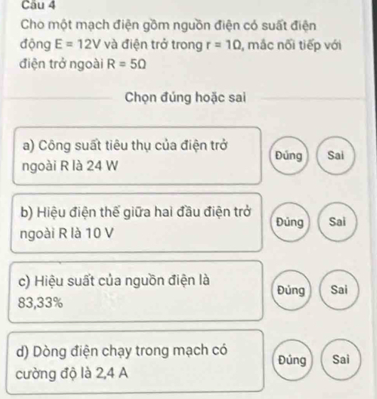 Cho một mạch điện gồm nguồn điện có suất điện 
động E=12V và điện trở trong r=10 , mắc nối tiếp với 
điện trở ngoài R=5Omega
Chọn đúng hoặc sai 
a) Công suất tiêu thụ của điện trở Đúng Sai 
ngoài R là 24 W 
b) Hiệu điện thế giữa hai đầu điện trở 
Đúng Sai 
ngoài R là 10 V
c) Hiệu suất của nguồn điện là Đủng Sai
83, 33%
d) Dòng điện chạy trong mạch có Đúng Sai 
cường độ là 2, 4 A