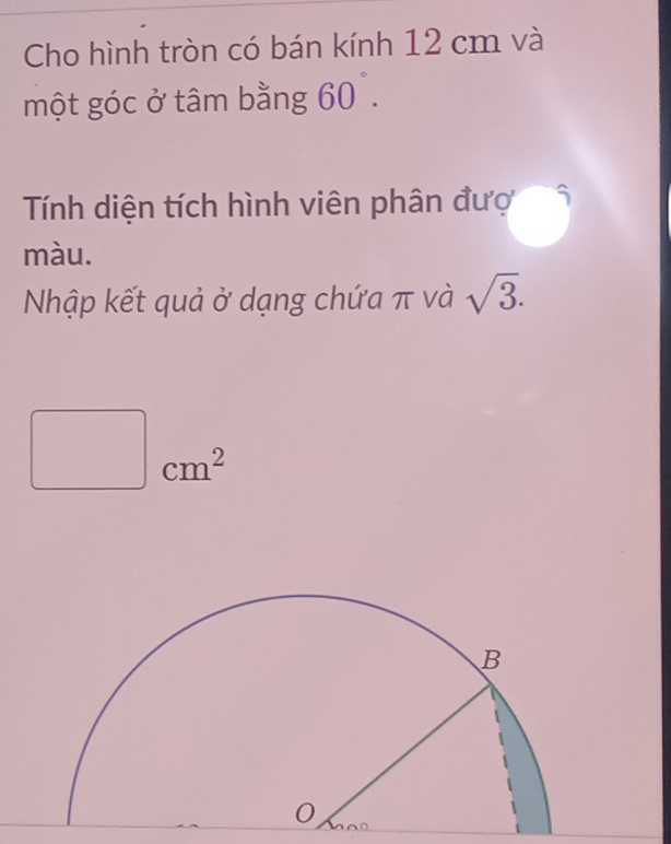 Cho hình tròn có bán kính 12 cm và 
một góc ở tâm bằng 60°. 
Tính diện tích hình viên phân đượ 
màu. 
Nhập kết quả ở dạng chứa π và sqrt(3).
∴ ∠ D,∠ APE(AAB)=-∠ BCD. cm^2