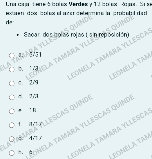 Una caja tiene 6 bolas Verdes y 12 bolas Rojas. Si se 
extaen dos bolas al azar determina la probabilidad 
de: 
Sacar dos bolas rojas ( sin reposición) 
a. 5/51 MARA 
EONELA TAMARA YL 
LEONELA TAM 
b. 1/3
c. 2/9
d. 2/3
e. 18
QUINDE 
g. 4/17 MARA YLLESCAS QUIND 
f. 8/17
JEONELA TAM 
= 
h. 6
EONELA TAMARA YLLESCA