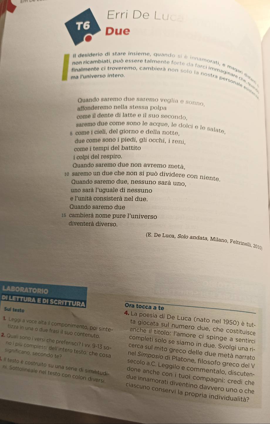 Erri De Luca
T6 Due
Il desiderio di stare insieme, quando si è innamorati, e magari distani e
non ricambiati, può essere talmente forte da farci immaginare che quand
ma l'universo intero.
finalmente ci troveremo, cambierà non solo la nostra personale esistenv
Quando saremo due saremo veglia e sonno.
affonderemo nella stessa polpa
come il dente di latte e il suo secondo,
saremo due come sono le acque, le dolci e le salate.
5 come i cieli, del giorno e della notte,
due come sono i piedi, gli occhi, i reni,
come i tempi del battito
i colpi del respiro.
Quando saremo due non avremo metà,
10 saremo un due che non si può dividere con niente.
Quando saremo due, nessuno sarà uno,
uno sarà l'uguale di nessuno
e l'unità consisterà nel due.
Quando saremo due
15 cambierà nome pure l'universo
diventerà diverso.
(E. De Luca, Solo andata, Milano, Feltrinelli, 2010
LABORATORIO
DI LETTURA E DI SCRITTURA Ora tocca a te
4. La poesia di De Luca (nato nel 1950) è tut-
Sui testo ta giocata sul numero due, che costituisce
Leggi a voce alta il componimento, poi sinte- anche il titolo: l'amore ci spinge a sentirci
tizza in una o due frasi il suo contenuto.
2. Quali sono i versi che preferisci? I vv. 9-13 so- completi solo se siamo in due. Svolgi una ri-
cerca sul mito greco delle due metà narrato
no i più complessi dell'intero testo: che cosa nel Símposio di Platone, filosofo greco del V
significano, secondo te? secolo a.C. Leggilo e commentalo, discuten-
Il testo è costruito su una serie di similitudi due innamorati diventino davvero uno o che
done anche con i tuoi compagni: credi che
ni. Sottolineale nel testo con colori diversi. ciascuno conservi la propria individualità?