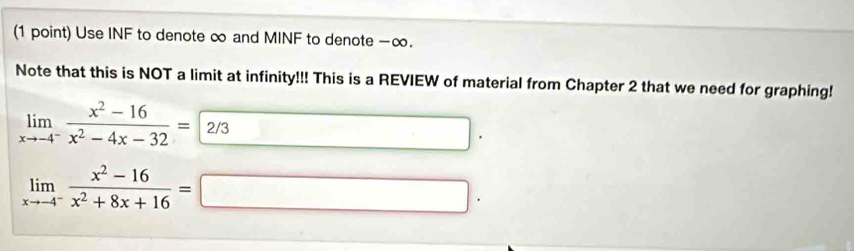 Use INF to denote ∞ and MINF to denote -∞. 
Note that this is NOT a limit at infinity!!! This is a REVIEW of material from Chapter 2 that we need for graphing!
limlimits _xto -4^- (x^2-16)/x^2-4x-32 =2/3
|
limlimits _xto -4^- (x^2-16)/x^2+8x+16 =□ □