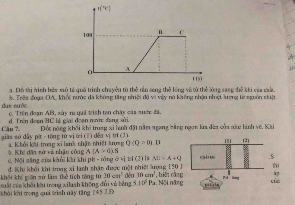 t(^circ C)
100
B C
A
an
t(s)
a. Đồ thị hình bên mô tả quá trình chuyển từ thể rắn sang thể lỏng và từ thể lỏng sang thể khí của chất.
b. Trên đoạn OA, khối nước đá không tăng nhiệt độ vì vậy nó không nhận nhiệt lượng từ nguồn nhiệt
đun nước.
c. Trên đoạn AB, xảy ra quá trình tan chảy của nước đá.
d. Trên đoạn BC là giai đoạn nước đang sôi.
Câu 7. Đốt nóng khối khí trọng xi lanh đặt nằm ngang bằng ngọn lửa đèn cồn như hình vẽ. Khí
giãn nở đầy pít - tông từ vị trí (1) đến vị trí (2).
a. Khối khí trong xi lanh nhận nhiệt lượng Q(Q>0). D
(1) (2)
b. Khí dãn nở và nhận công A(A>0).S
c. Nội năng của khối khí khi pít - tông ở vị trí (2) là △ U=A+Q Chất khi .S
d. Khi khối khí trong xi lanh nhận được một nhiệt lượng 150 J
thì
áp
khối khí giãn nở làm thể tích tăng từ 20cm^3 đến 30cm^3 , biết rằng Pit - tōng của
suất của khối khí trong xilanh không đổi và bằng 5. 10^5Pa. Nội năng Đền còn
khối khí trong quá trình này tăng 145 J.Đ