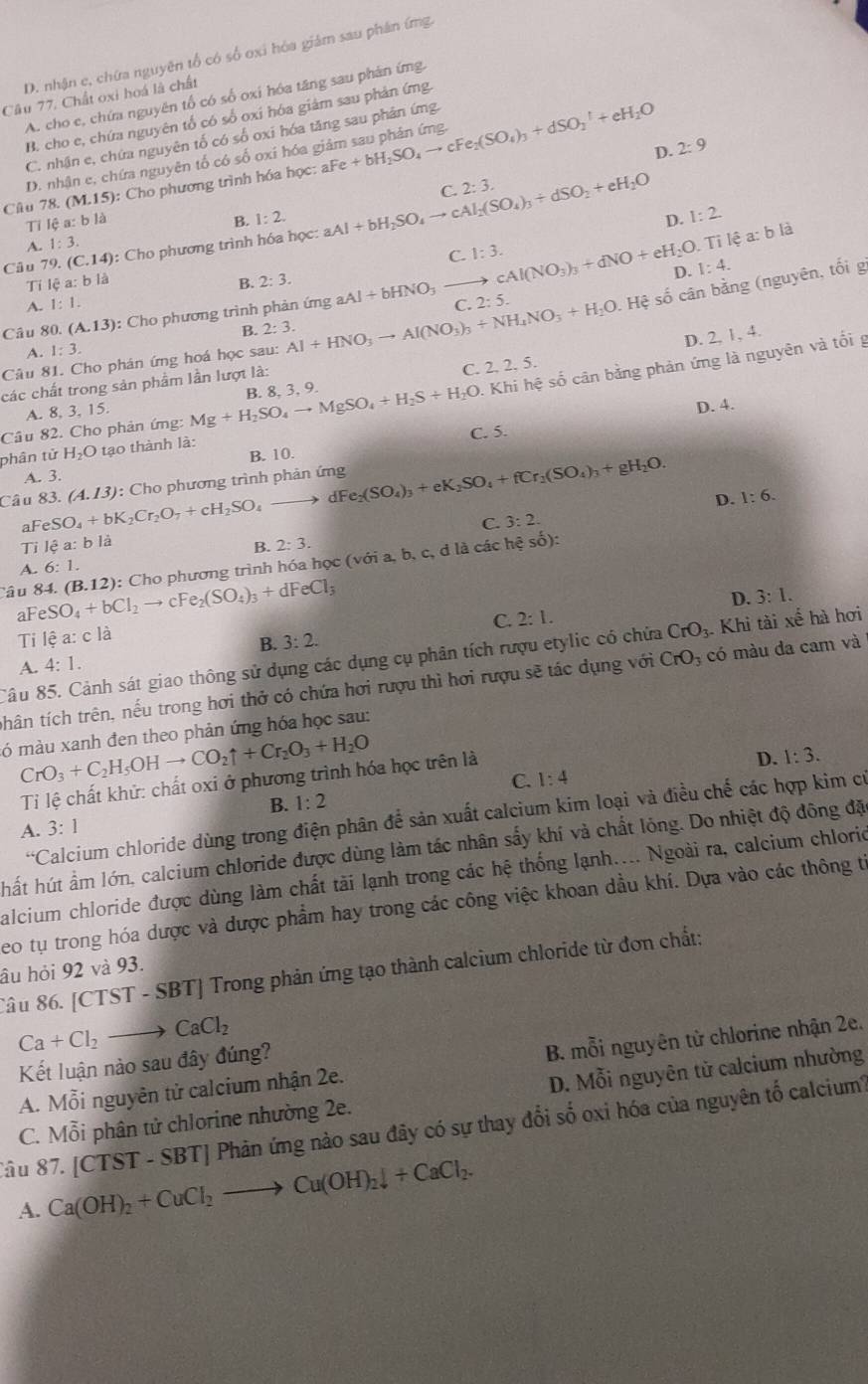 D. nhận c, chứa nguyên tổ có số oxi hóa giám sau phân ứng.
Câu 77. Chất oxi hoá là chất
A. cho e, chứa nguyên tổ có số oxi hóa tăng sau phân ứng.
B. cho e, chứa nguyên tổ có số oxi hóa giám sau phản ứng.
C. nhận e, chứa nguyên tố có số oxi hóa tăng sau phân ứng.
D. 2:9
D. nhận e, chứa nguyên tố có số oxi hóa giâm sau phân ứng.
Câu 78. (M.15): Cho phương trình hóa học: ah +bH_2SO_4to cFe_2(SO_4)_3+dSO_2^(1+eH_2)O
e:e
C. 2:3.
Tỉ lệ a:b là
B. 1:2. D. 1:2.
Câu 79. (C.14) : Cho phương trình hóa học: aAl+bH_2SO_4to cAl_2(SO_4)_3+dSO_2+eH_2O
A. 1:3.
ea:bla
C. 1:3. cAl(NO_3)_3+dNO+eH_2O.T D. 1:4.
Ti lhat ca:blhat a
A. 1:1. B. 2:3.
Câu 80 (A.13) : Cho phương trình phản ứng aAl+bHNO_3- C. 2:5.
Câu 81. Cho phán ứng hoá học sau: Al+HNO_3to Al(NO_3)_3+NH_4NO_3+H_2O. :  Hệ số cân bằng (nguyên, tối g
A. 1:3. B. 2:3.
D. 2, 1, 4.
- Khi hệ số cân bằng phản ứng là nguyên và tối g
các chất trong sản phẩm lần lượt là:
C. 2. 2. 5.
A. 8, 3, 15.
D. 4.
Câu 82. Cho phản ứng: Mg+H_2SO_4to MgSO_4+H_2S+H_2O B. 8, 3, 9.
phân tử H_2O tạo thành là: C. 5.
B. 10.
A. 3.
Câu FeSO_4+bK_2Cr_2O_7+cH_2SO_4_  83 (A.13) : Cho phương trình phản ứng dFe_2(SO_4)_3+eK_2SO_4+fCr_2(SO_4)_3+gH_2O.
to
a
C. 3:2. D. 1:6.
Tỉ k^3a: b là 2:3.
B.
Câu 84. eSO_4+bCl_2to cFe_2(SO_4)_3+dFeCl_3 (B.12) : Cho phương trình hóa học (sqrt(sigma )) i a, b, c, d là các hệ số):
A. 6:1.
D. 3:1.
aF
C. 2:1.
Ti lhat ea:c là
B. 3:2.
Câu 85. Cảnh sát giao thông sử dụng các dụng cụ phân tích rượu etylic có chửa CrO_3. Khi tài xế hà hơi
A. 4:1.
thân tích trên, nếu trong hơi thở có chứa hơi rượu thì hơi rượu sẽ tác dụng với CrO_3 có màu da cam và
ó màu xanh đen theo phản ứng hóa học sau:
CrO_3+C_2H_5OHto CO_2uparrow +Cr_2O_3+H_2O
Ti lệ chất khử: chất oxi ở phương trình hóa học trên là
D. 1:3.
C. 1:4
B. 1:2
“C Calcium chloride dùng trong điện phân để sản xuất calcium kim loại và điều chế các hợp kim có
A. 3:1
hất hút ẩm lớn, calcium chloride được dùng làm tác nhân sấy khí và chất lóng. Do nhiệt độ đông đặ
alcium chloride được dùng làm chất tài lạnh trong các hệ thống lạnh.... Ngoài ra, calcium chlorio
eo tụ trong hóa dược và được phẩm hay trong các công việc khoan dầu khí. Dựa vào các thông từ
Sâu 86. [CTST - SBT] Trong phản ứng tạo thành calcium chloride từ đơn chất:
âu hỏi 92 và 93.
Ca+Cl_2 to CaCl_2
Kết luận nào sau đây đúng?
A. Mỗi nguyên tử calcium nhận 2e. B. mỗi nguyên từ chlorine nhận 2e.
C. Mỗi phân tử chlorine nhường 2e. D. Mỗi nguyên tử calcium nhường
âu 87. /CTST-SE BT Phản ứng nào sau đây có sự thay đổi số oxi hóa của nguyên tố calcium
A. Ca(OH)_2+CuCl_2to Cu(OH)_2downarrow +CaCl_2.
