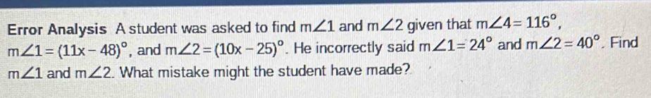 Error Analysis A student was asked to find m∠ 1 and m∠ 2 given that m∠ 4=116°,
m∠ 1=(11x-48)^circ  , and m∠ 2=(10x-25)^circ . He incorrectly said m∠ 1=24° and m∠ 2=40°. Find
m∠ 1 and m∠ 2. What mistake might the student have made?