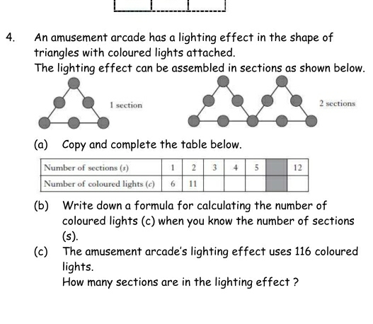 An amusement arcade has a lighting effect in the shape of 
triangles with coloured lights attached. 
The lighting effect can be assembled in sections as shown below.
1 section 2 sections 
(a) Copy and complete the table below. 
(b) Write down a formula for calculating the number of 
coloured lights (c) when you know the number of sections 
(s). 
(c) The amusement arcade's lighting effect uses 116 coloured 
lights. 
How many sections are in the lighting effect ?