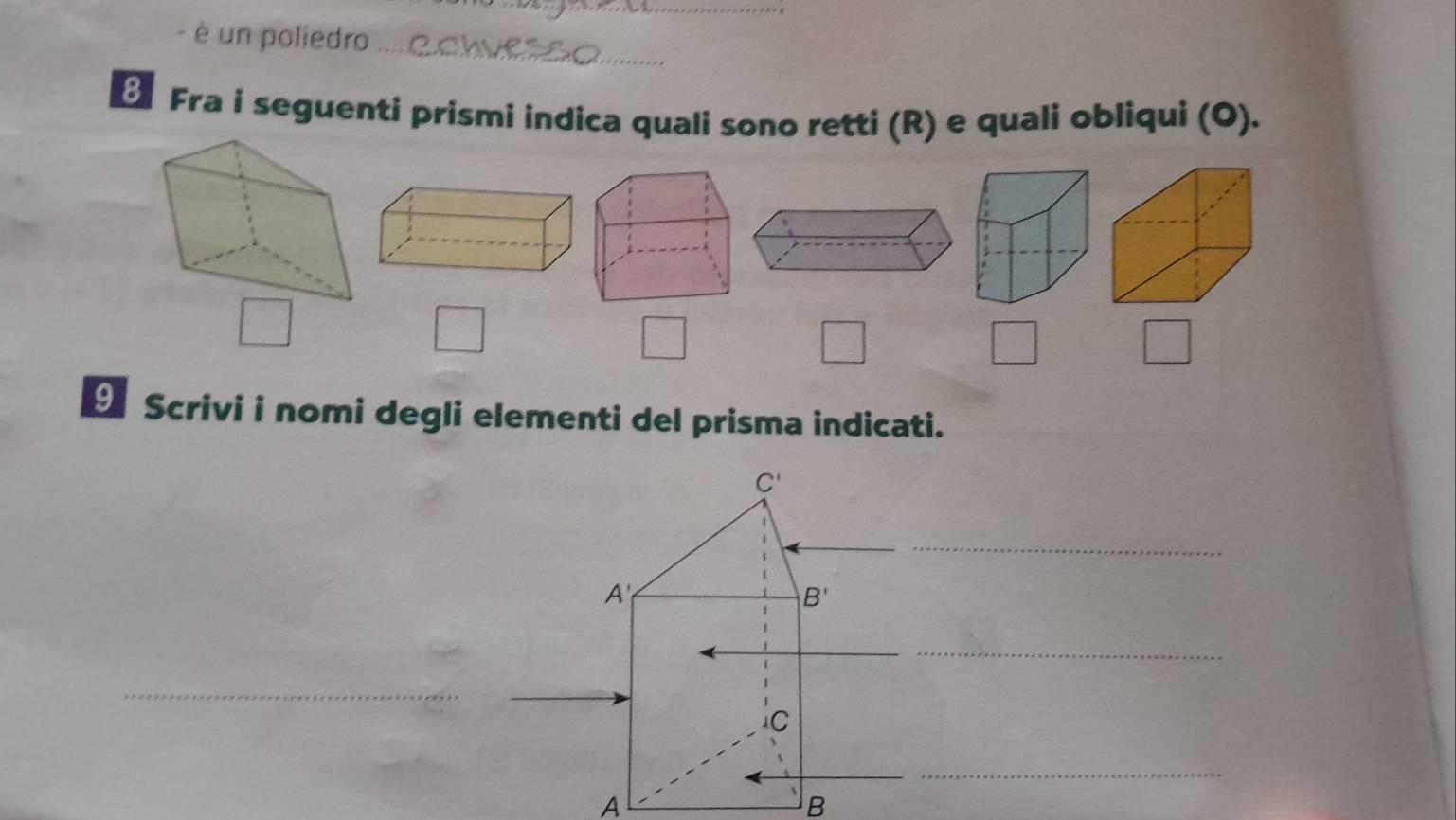 è un poliedro_ 
Fra i seguenti prismi indica quali sono retti (R) e quali obliqui (O).
 1/2 
7
□ 
□ □°
θ Scrivi i nomi degli elementi del prisma indicati.
C'
A
B'
_ 
Ic 
A 
B