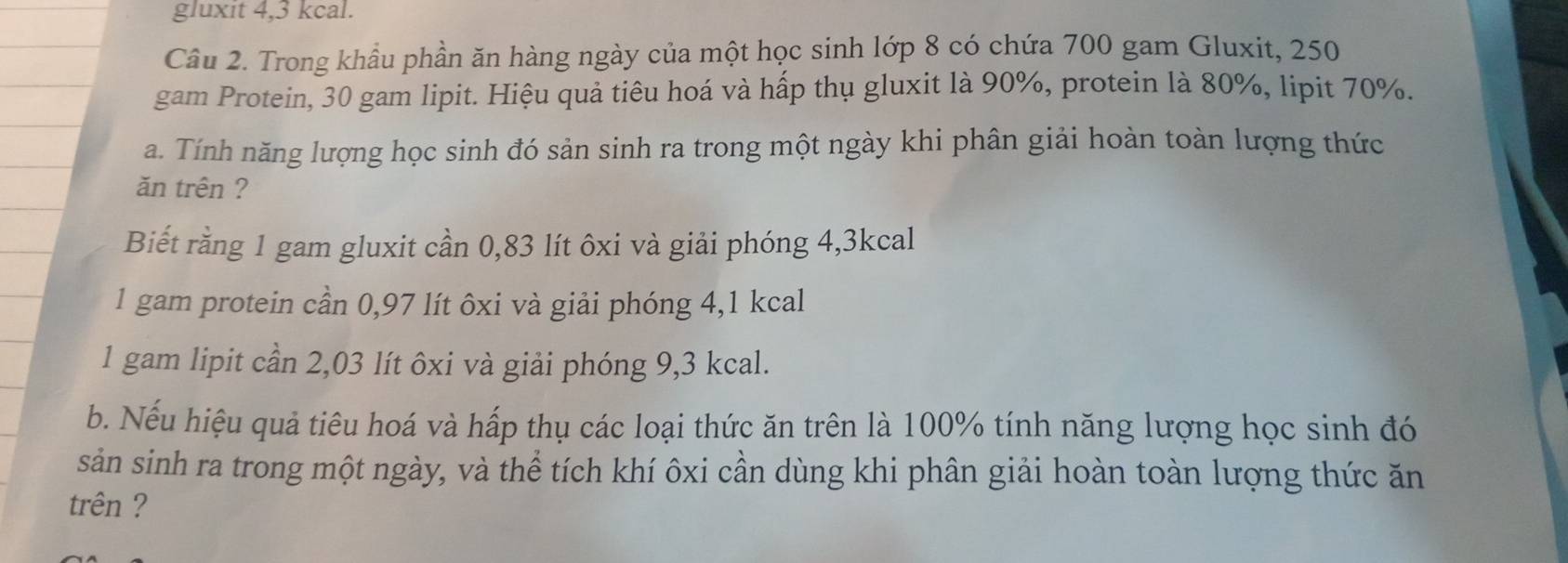 gluxit 4,3 kcal. 
Cầu 2. Trong khẩu phần ăn hàng ngày của một học sinh lớp 8 có chứa 700 gam Gluxit, 250
gam Protein, 30 gam lipit. Hiệu quả tiêu hoá và hấp thụ gluxit là 90%, protein là 80%, lipit 70%. 
a. Tính năng lượng học sinh đó sản sinh ra trong một ngày khi phân giải hoàn toàn lượng thức 
ăn trên ? 
Biết rằng 1 gam gluxit cần 0,83 lít ôxi và giải phóng 4,3kcal
1 gam protein cần 0,97 lít ôxi và giải phóng 4,1 kcal
1 gam lipit cần 2,03 lít ôxi và giải phóng 9,3 kcal. 
b. Nếu hiệu quả tiêu hoá và hấp thụ các loại thức ăn trên là 100% tính năng lượng học sinh đó 
sản sinh ra trong một ngày, và thể tích khí ôxi cần dùng khi phân giải hoàn toàn lượng thức ăn 
trên ?