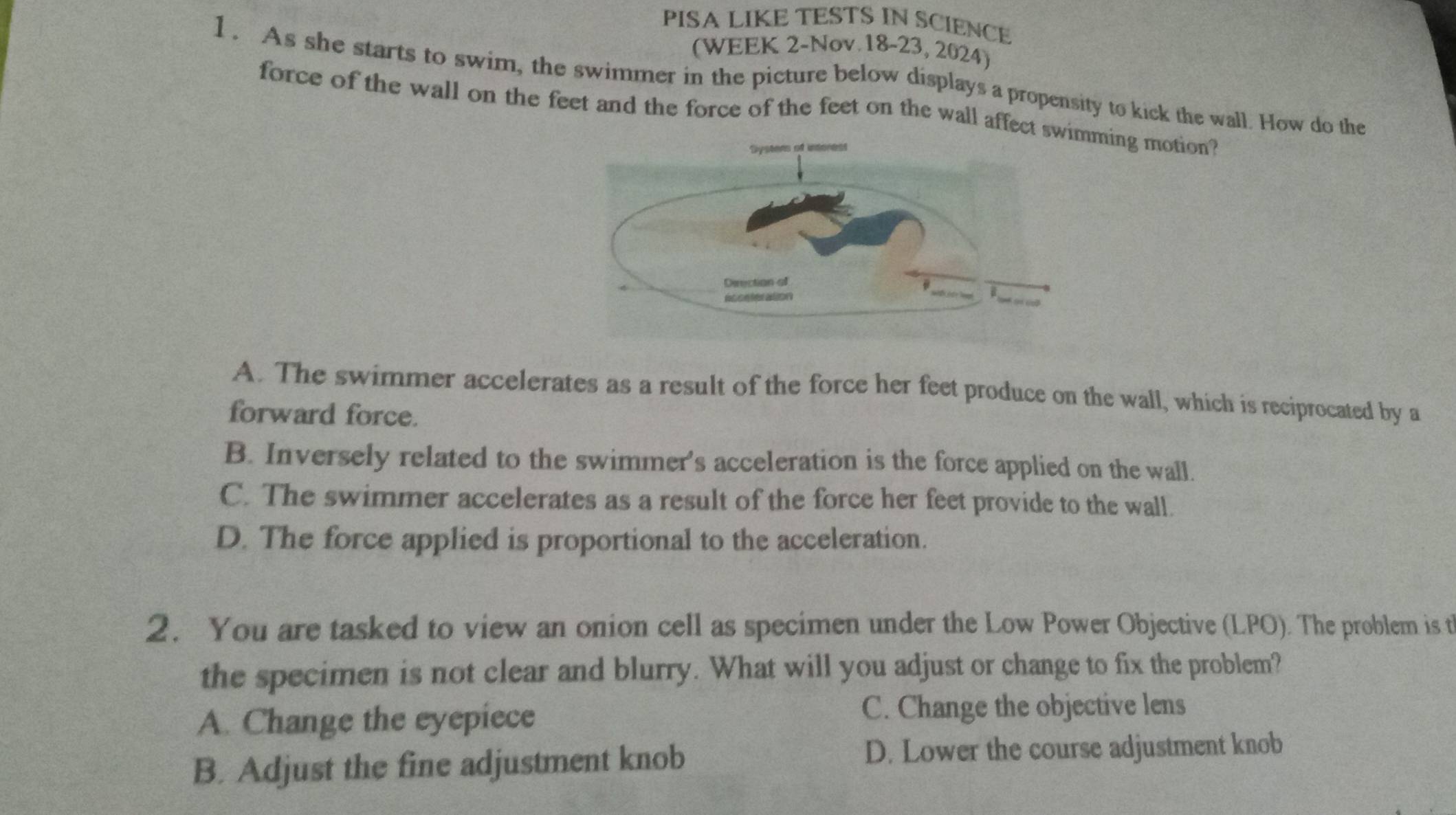 PISA LIKE TESTS IN SCIENCE
(WEEK 2-Nov.18-23, 2024)
1. As she starts to swim, the swimmer in the picture below displays a propensity to kick the wall. How do the
force of the wall on the feet and the force of the feet on the wall affectming motion?
A. The swimmer accelerates as a result of the force her feet produce on the wall, which is reciprocated by a
forward force.
B. Inversely related to the swimmer's acceleration is the force applied on the wall.
C. The swimmer accelerates as a result of the force her feet provide to the wall.
D. The force applied is proportional to the acceleration.
2. You are tasked to view an onion cell as specimen under the Low Power Objective (LPO). The problem is t
the specimen is not clear and blurry. What will you adjust or change to fix the problem?
A. Change the eyepiece
C. Change the objective lens
B. Adjust the fine adjustment knob D. Lower the course adjustment knob