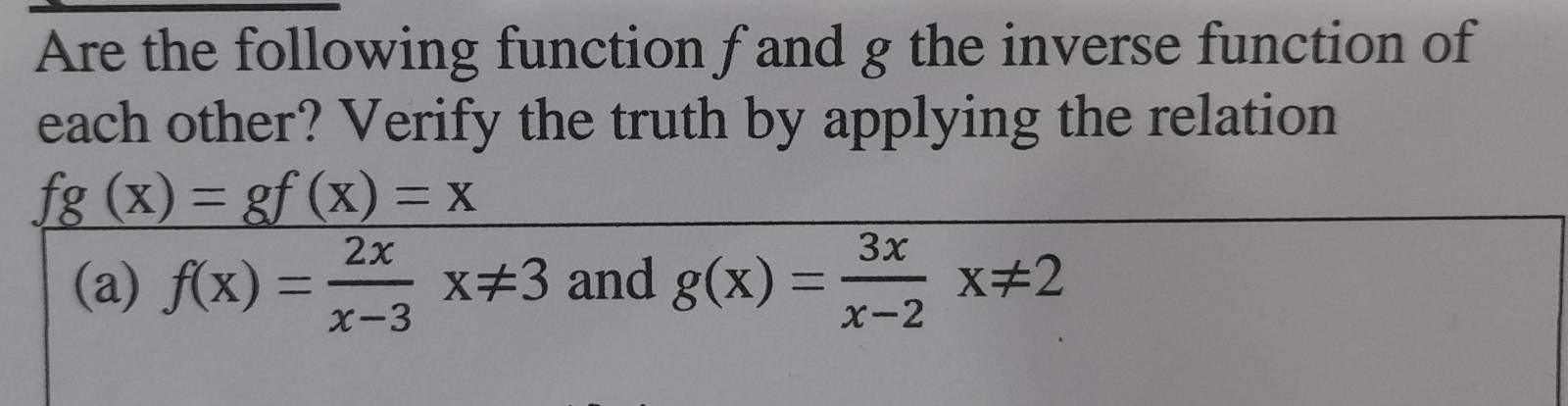 Are the following function f and g the inverse function of
each other? Verify the truth by applying the relation
fg(x)=gf(x)=x
(a) f(x)= 2x/x-3 x!= 3 and g(x)= 3x/x-2 x!= 2