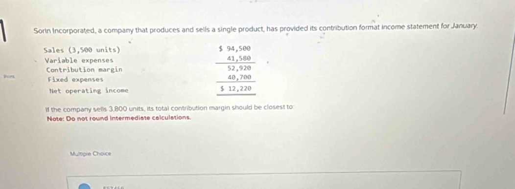 Sorin Incorporated, a company that produces and sells a single product, has provided its contribution format income statement for January. 
Sales (3,500 units) 
Variable expenses 
Contribution margin 
Rice Fixed expenses 
Net operating income
beginarrayr 5.94,500 _ 41,500 52,920 _ 40,70000 _ 4,2200endarray 
If the company sells 3,800 units, its total contribution margin should be closest to 
Note: Do not round intermediate calculations. 
Multiple Choice