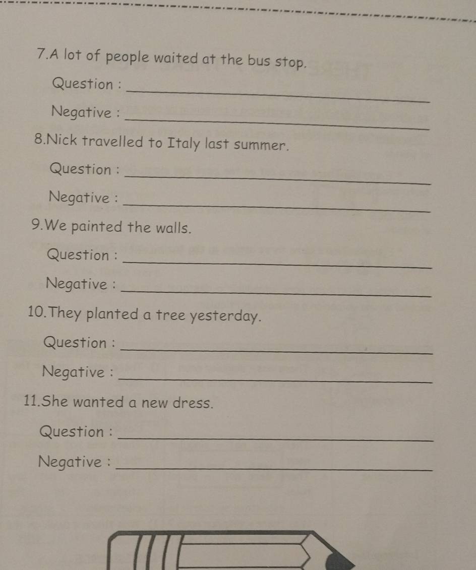 A lot of people waited at the bus stop. 
_ 
Question : 
_ 
Negative : 
8.Nick travelled to Italy last summer. 
_ 
Question : 
_ 
Negative : 
9.We painted the walls. 
_ 
Question : 
Negative : 
_ 
10.They planted a tree yesterday. 
_ 
Question : 
Negative :_ 
11.She wanted a new dress. 
Question :_ 
Negative :_