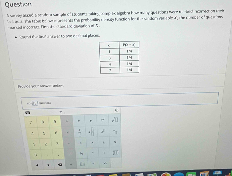 survey asked a random sample of students taking complex algebra how many questions were marked incorrect on their
last quiz. The table below represents the probability density function for the random variable X, the number of questions
marked incorrect. Find the standard deviation of X.
Round the final answer to two decimal places.
Provide your answer below:
std=| questions
①
7 8 9 * x y x^2 sqrt(□ )
x
4 5 6 × □ x x^(□) x
1 2 3 . < > + $
0
+ % 0 : (□)
= π