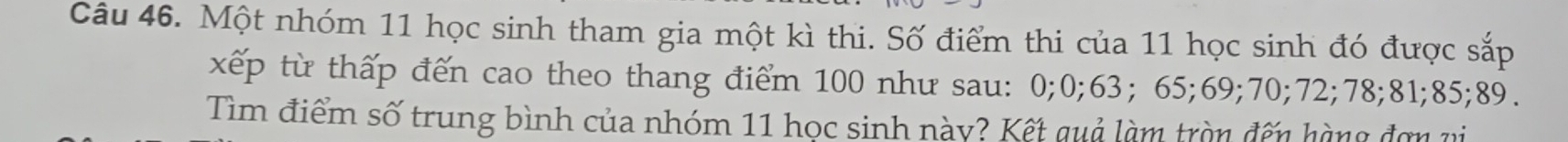 Một nhóm 11 học sinh tham gia một kì thi. Số điểm thi của 11 học sinh đó được sắp 
xếp từ thấp đến cao theo thang điểm 100 như sau: 0; 0; 63; 65; 69; 70; 72; 78; 81; 85; 89. 
Tìm điểm số trung bình của nhóm 11 học sinh này? Kết quả làm tròn đến hàng đơn vi