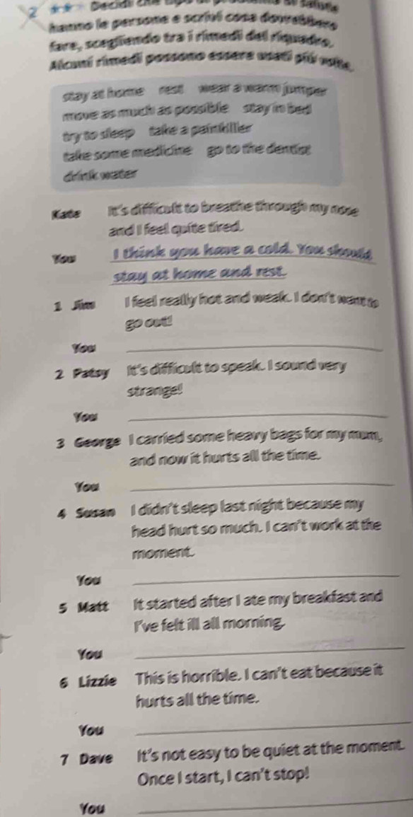 hanno la persone e scrivl cosa demabbere 
fare, scegliendo tra i rimedi del riquade. 
Alcuni rimedi possono essera ussti píú vite. 
stay at home rest wear a warm jumper 
move as much as possible stay in bed 
try to sleep take a painbiller 
take some medicine go to the denst 
drink water 
Kate It's difficult to breathe through my nose 
and I feel quite tired. 
Yeus I think you have a cold. You shout, 
stay at home and rest. 
1 Sias I feel really hot and week. I don't wan to 
go out! 
You 
_ 
2 Patoy It's difficult to speak. I sound very 
strange! 
You 
_ 
3 George I carried some heavy bags for my mum, 
and now it hurts all the time. 
You 
_ 
4 Susan I didn't sleep last night because my 
head hurt so much. I can't work at the 
moment. 
You 
_ 
5 Matt It started after I ate my breakfast and 
I've felt ill all morning. 
You 
_ 
6 Lizzie This is horrible. I can't eat because it 
hurts all the time. 
You 
_ 
7 Dave It's not easy to be quiet at the moment. 
Once I start, I can't stop! 
You 
_