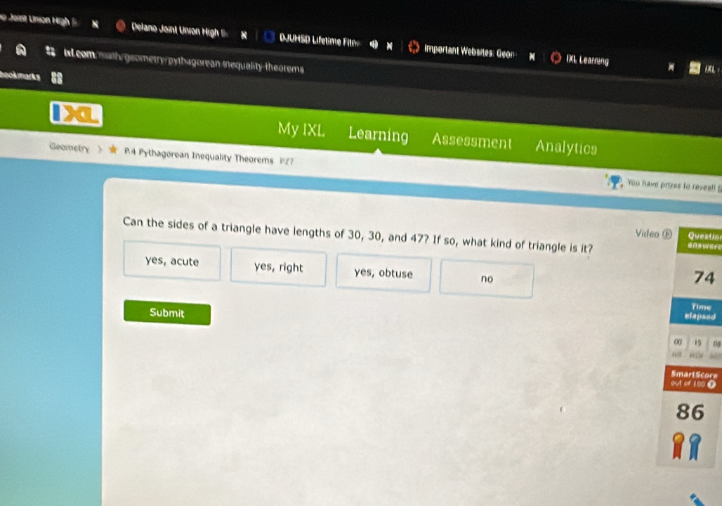 io Joist Union High S Delano Joint Union High B DJUHSD Lífetime Filn Important Websites: Geon
ixL.commath geometry/pytbagorean-inequality-theorems
IXL Learning L：
book marks
My IXL Learning Assessment Analytics
Geometry R4 Pythagorean Inequality Theorems 127
You have prizes to reveal! 
Can the sides of a triangle have lengths of 30, 30, and 47? If so, what kind of triangle is it?
Video ⑥ Questio
yes, acute yes, right yes, obtuse no
74
Submit
Time
elapsed
00 15
1 6412
SmartScore
out of 100 T
86