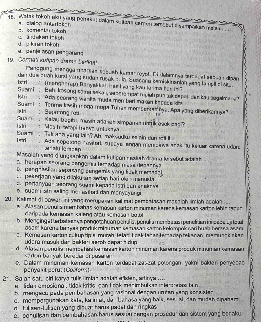 Watak tokoh aku yang penakut dalam kutipan cerpen tersebut disampaikan melalui ....
a. dialog antartokoh
b. komentar tokoh
c. tindakan tokoh
d. pikiran tokoh
e. penjelasan pengarang
19. Cermati kutipan drama berikut!
Panggung menggambarkan sebuah kamar reyot. Di dalamnya terdapat sebuah dipan
dan dua buah kursi yang sudah rusak pula. Suasana kemiskinanlah yang tampil di situ.
Istri (mengharap) Banyakkah hasil yang kau terima hari ini?
Suami : Bah, kosong sama sekali, seperempat rupiah pun tak dapat, dan kau bagaimana?
Istri Ada seorang wanita muda memberi makan kepada kita.
Suami : Terima kasih moga-moga Tuhan memberkahinya. Apa yang diberikannya?
Istri : Sepotong roti. na n
Suami: Kalau begitu, masih adakah simpanan untuk esok pagi?
Istri Masih, tetapi hanya untuknya.
Suami : Tak ada yang lain? Ah, maksudku selain dari roti itu.
Istri Ada sepotong nasihat, supaya jangan membawa anak itu keluar karena udara
terlalu lembap.
Masalah yang diungkapkan dalam kutipan naskah drama tersebut adalah ....
a. harapan seorang pengemis terhadap masa depannya
b. penghasilan sepasang pengemis yang tidak memadai
c. pekerjaan yang dilakukan setiap hari oleh manusia
d. pertanyaan seorang suami kepada istri dan anaknya
e. suami istri saling menasihati dan menyayangi
20. Kalimat di bawah ini yang merupakan kalimat pembatasan masalah ilmiah adalah ....
a. Alasan penulis membahas kemasan karton minuman karena kemasan karton lebih rapuh
daripada kemasan kaleng atau kemasan botol
b. Mengingat terbatasnya pengetahuan penulis, penulis membatasi penelitian ini pada uji total
asam karena banyak produk minuman kemasan karton kelompok sari buah berasa asam
c. Kemasan karton cukup tipis, murah, tetapi tidak tahan terhadap tekanan, memungkinkan
udara masuk dan bakteri aerob dapat hidup
d. Alasan penulis membahas kemasan karton minuman karena produk minuman kemasan
karton banyak beredar di pasaran
e. Dalam minuman kemasan karton terdapat zat-zat potongan, yakni bakteri penyebab
penyakit perut (Coliform)
21. Salah satu ciri karya tulis ilmiah adalah efisien, artinya ....
a. tidak emosional, tidak kritis, dan tidak menimbulkan interpretasi lain
b. mengacu pada pembahasan yang rasional dengan urutan yang konsisten
c. mempergunakan kata, kalimat, dan bahasa yang baik, sesuai, dan mudah dipahami
d. tulisan-tulisan yang dibuat harus padat dan ringkas
e. penulisan dan pembahasan harus sesuai dengan prosedur dan sistem yang berlaku