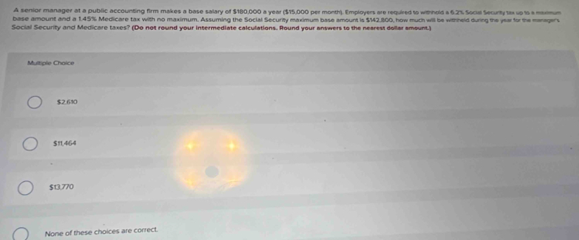 A senior manager at a public accounting firm makes a base salary of $180,000 a year ($15,000 per month). Employers are required to withhold a 6.2% Social Security tax up to a mximum
base amount and a 1.45% Medicare tax with no maximum. Assuming the Social Security maximum base amount is $142,800, how much will be withheld during the year for the manager's
Social Security and Medicare taxes? (Do not round your intermediate calculations. Round your answers to the nearest dollar amount.)
Multiple Choice
$2.610
$11,464
$13,770
None of these choices are correct.