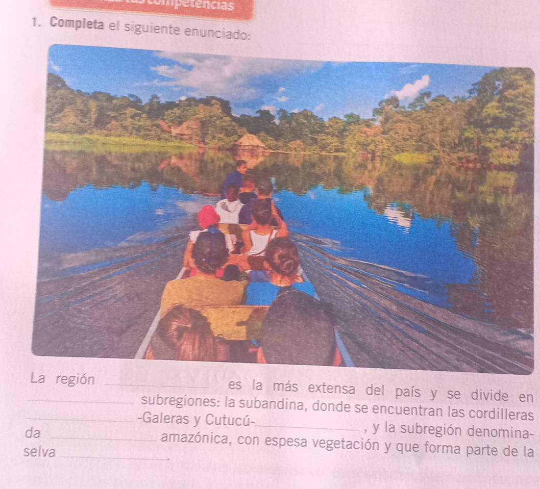 ompetencias 
1. Completa el siguiente enunciado: 
es la más extensa del país y se divide en 
subregiones: la subandina, donde se encuentran las cordilleras 
_-Galeras y Cutucú-_ , y la subregión denomina 
da _amazónica, con espesa vegetación y que forma parte de la 
selva_