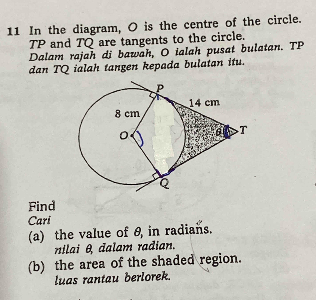 In the diagram, O is the centre of the circle.
TP and TQ are tangents to the circle. 
Dalam rajah di bawah, O ialah pusat bulatan. TP
dan TQ ialah tangen kepada bulatan itu. 
Find 
Cari 
(a) the value of θ, in radians. 
nilai θ, dalam radian. 
(b) the area of the shaded region. 
luas rantau berlorek.