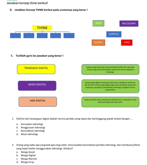 Jelaskan konsep think berikut!
B. Letakkan Konsep THINK berikut pada urutannya yang benar !
TRUE NECCESSARY
HURTFUL
ILLEGAL KIND
C. Tariklah garis ke jawaban yang benar !
Setiap orang punya hak untuk memakai fasilitas TIK, tapi tidak
TRANSAKSI DIGITAL setiap orang punya kesempatan yang sama untuk mengakses
teknologi.
Setiap warga digital mempunyai hak privasi, kebebasan berbicara,
AKSES DIGITAL dan lain-lain. Setiap warga digital juga punya kewajiban yang harus
terpenuhi, membantu pemanfaatan teknologi, mengikuti aturan
yang berlaku.
HAK DIGITAL Dalam jual-beli online, penjual dan pembeli harus menyadari resiko
dan keuntungan jual-beli online.
1. Definisi dari kewargaan digital adalah norma perilaku yang tepat dan bertanggung jawab terkait dengan ...
a. Kerusakan teknologi
b. Penggunaan teknologi
c. Kemudahan teknologi
d. Akses teknologi
2. Orang yang sadar apa yang baik apa yang salah, menunjukkan kecerdasan perilaku teknologi, dan membuat pilihan
yang tepat ketika menggunakan teknologi. Disebut?
a. Warga Sosial
b. Warga Digital
c. Warga Warnet
d. Warga Grup