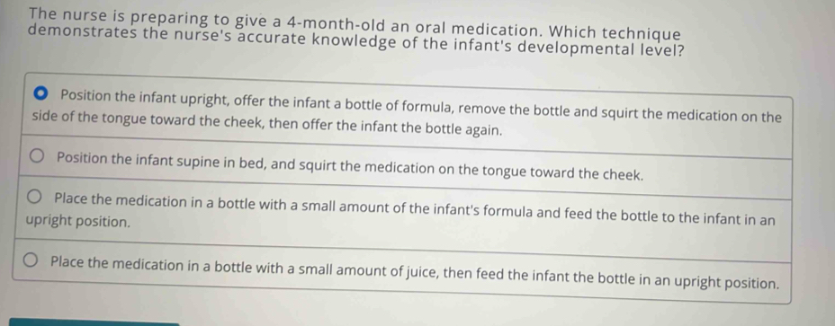 The nurse is preparing to give a 4-month-old an oral medication. Which technique
demonstrates the nurse's accurate knowledge of the infant's developmental level?
Position the infant upright, offer the infant a bottle of formula, remove the bottle and squirt the medication on the
side of the tongue toward the cheek, then offer the infant the bottle again.
Position the infant supine in bed, and squirt the medication on the tongue toward the cheek.
Place the medication in a bottle with a small amount of the infant's formula and feed the bottle to the infant in an
upright position.
Place the medication in a bottle with a small amount of juice, then feed the infant the bottle in an upright position.