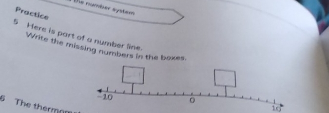 te number system 
Practice 
5 Here is part of a number line. 
Write the missing numbers in the boxes 
6 The therman 
10