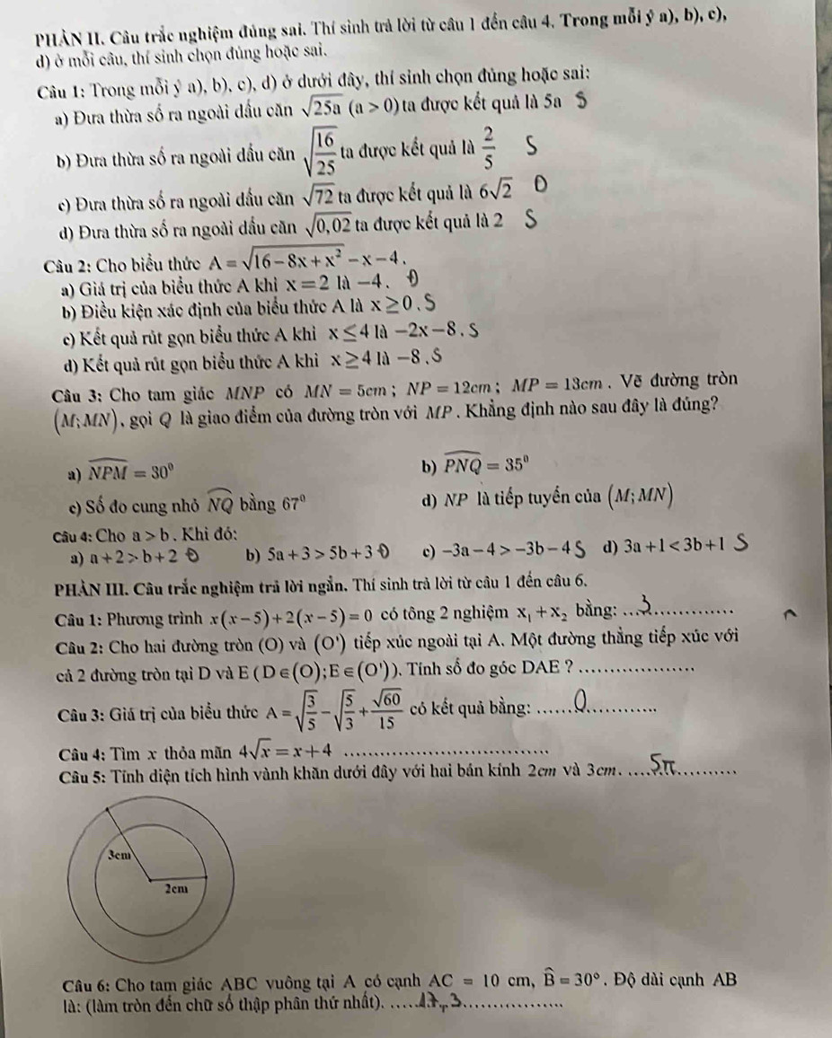 PHẢN II. Câu trắc nghiệm đúng sai. Thí sinh trả lời từ câu 1 đến câu 4. Trong mỗi ý a), b), c),
d) ở mỗi câu, thí sinh chọn đủng hoặc sai.
Câu 1: Trong mỗi ý a), b), c), d) ở dưới đây, thí sinh chọn đủng hoặc sai:
a) Đưa thừa số ra ngoài dấu căn sqrt(25a)(a>0) ta được kết quả là 5a S
b) Đưa thừa số ra ngoài dầu căn sqrt(frac 16)25 ta được kết quả là  2/5  s
c) Đưa thừa số ra ngoài đấu căn sqrt(72) ta được kết quả là 6sqrt(2) D
d) Đưa thừa số ra ngoài dầu căn sqrt(0,02) ta được kết quả là 2 `
Câu 2: Cho biểu thức A=sqrt(16-8x+x^2)-x-4.
a) Giá trị của biểu thức A khi x=2la-4.
b) Điều kiện xác định của biểu thức Ali x≥ 0.S
c) Kết quả rút gọn biểu thức A khì x≤ 4 là -2x-8.5
d) Kết quả rút gọn biểu thức A khi x≥ 4li-8.5
Câu 3: Cho tam giác MNP có MN=5cm;NP=12cm;MP=13cm. Vẽ đường tròn
(M;MN) gọi Q là giao điểm của đường tròn với MP . Khẳng định nào sau đây là đúng
a) widehat NPM=30°
b) widehat PNQ=35°
c) Số đo cung nhỏ widehat NQ bàng 67° d) NP là tiếp tuyển của (M;MN)
Câu 4: Cho a>b Khi đó:
a) a+2>b+2 b) 5a+3>5b+30 c) -3a-4>-3b-4S d) 3a+1<3b+1
PHẢN III. Câu trắc nghiệm trả lời ngắn. Thí sinh trả lời từ câu 1 đến câu 6.
Câu 1: Phương trình x(x-5)+2(x-5)=0 có tông 2 nghiệm x_1+x_2 bằng:_
Câu 2: Cho hai đường tròn (O) và (O') tiếp xúc ngoài tại A. Một đường thẳng tiếp xúc với
cả 2 đường tròn tại D và E(D∈ (O);E∈ (O')) Tính số đo góc DAE ?_
*  Câu 3: Giá trị của biểu thức A=sqrt(frac 3)5-sqrt(frac 5)3+ sqrt(60)/15  có kết quả bằng:_
Câu 4: Tìm x thỏa mãn 4sqrt(x)=x+4 _
Câu 5: Tính diện tích hình vành khăn dưới đây với hai bán kính 2cm và 3cm._
Câu 6: Cho tam giác ABC vuông tại A có cạnh AC=10cm,widehat B=30°.  Độ dài cạnh AB
là: (làm tròn đến chữ số thập phân thứ nhất). ..