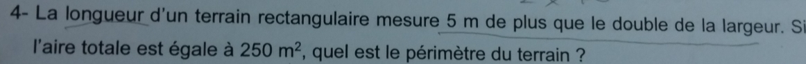 4- La longueur d'un terrain rectangulaire mesure 5 m de plus que le double de la largeur. Si 
l'aire totale est égale à 250m^2 , quel est le périmètre du terrain ?