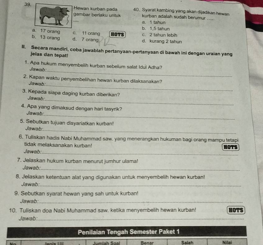 Hewan kurban pada 40. Syarat kambing yang akan dijadikan hewan
gambar berlaku untuk kurban adalah sudah berumur ....
…
a. 1 tahun
b. 1,5 tahun
a. 17 orang c. 11 orang HOTS c. 2 tahun lebih
b. 13 orang d. 7 orang d. kurang 2 tahun
II. Secara mandiri, coba jawablah pertanyaan-pertanyaan di bawah ini dengan uraian yang
jelas dan tepat!
_
1. Apa hukum menyembelih kurban sebelum salat Idul Adha?
Jawab:
_
2. Kapan waktu penyembelihan hewan kurban dilaksanakan?
Jawab:
3. Kepada siapa daging kurban diberikan?
Jawab:_
4. Apa yang dimaksud dengan hari tasyrik?
Jawab:_
5. Sebutkan tujuan disyariatkan kurban!
Jawab:_
6. Tuliskan hadis Nabi Muhammad saw. yang menerangkan hukuman bagi orang mampu tetapi
tidak melaksanakan kurban!
HOTS
_
Jawab:_
7. Jelaskan hukum kurban menurut jumhur ulama!
Jawab:_
8. Jelaskan ketentuan alat yang digunakan untuk menyembelih hewan kurban!
Jawab:_
9. Sebutkan syarat hewan yang sah untuk kurban!
Jawab:_
10. Tuliskan doa Nabi Muhammad saw. ketika menyembelih hewan kurban! HOTS
Jawab:_
__
Penilaian Tengah Semester Paket 1
Jumlah Soal Benar Salah Nilai