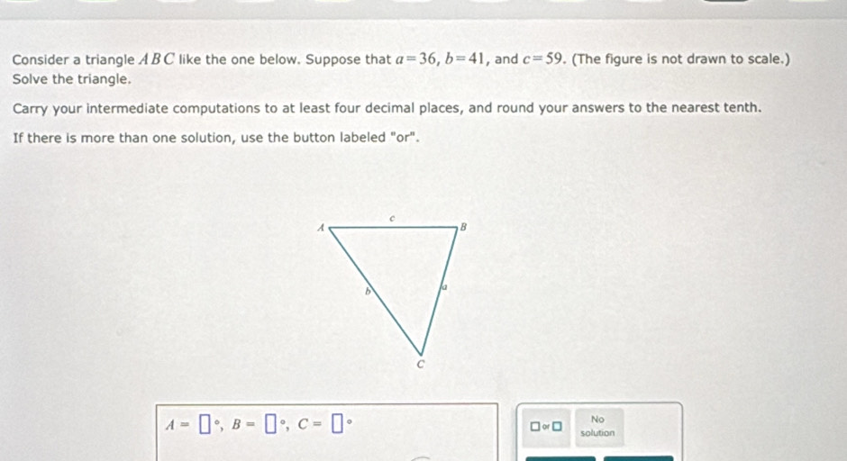 Consider a triangle A B C like the one below. Suppose that a=36, b=41 , and c=59. (The figure is not drawn to scale.) 
Solve the triangle. 
Carry your intermediate computations to at least four decimal places, and round your answers to the nearest tenth. 
If there is more than one solution, use the button labeled "or".
A=□°, B=□°, C=□°
No
□ approx □ solution