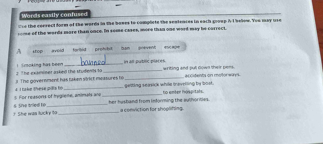 people are d
Words easily confused
Use the correct form of the words in the boxes to complete the sentences in each group A-I below. You may use
some of the words more than once. In some cases, more than one word may be correct.
A stop avoid forbid prohibit ban prevent escape
Smoking has been _in all public places.
2 The examiner asked the students to _writing and put down their pens.
3 The government has taken strict measures to _accidents on motorways.
4 I take these pills to _getting seasick while travelling by boat.
5 For reasons of hygiene, animals are _to enter hospitals.
6 She tried to _her husband from informing the authorities.
7 She was lucky to _a conviction for shoplifting.