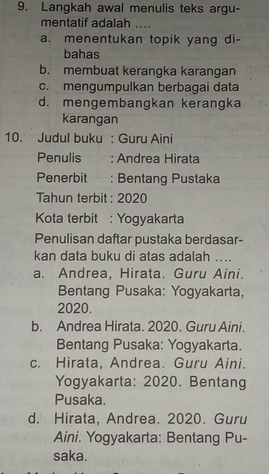 Langkah awal menulis teks argu-
mentatif adalah ....
a. menentukan topik yang di-
bahas
b. membuat kerangka karangan
c. mengumpulkan berbagai data
d. mengembangkan kerangka
karangan
10. Judul buku : Guru Aini
Penulis : Andrea Hirata
Penerbit : Bentang Pustaka
Tahun terbit : 2020
Kota terbit : Yogyakarta
Penulisan daftar pustaka berdasar-
kan data buku di atas adalah ....
a. Andrea, Hirata. Guru Aini.
Bentang Pusaka: Yogyakarta,
2020.
b. Andrea Hirata. 2020. Guru Aini.
Bentang Pusaka: Yogyakarta.
c. Hirata, Andrea. Guru Aini.
Yogyakarta: 2020. Bentang
Pusaka.
d. Hirata, Andrea. 2020. Guru
Aini. Yogyakarta: Bentang Pu-
saka.