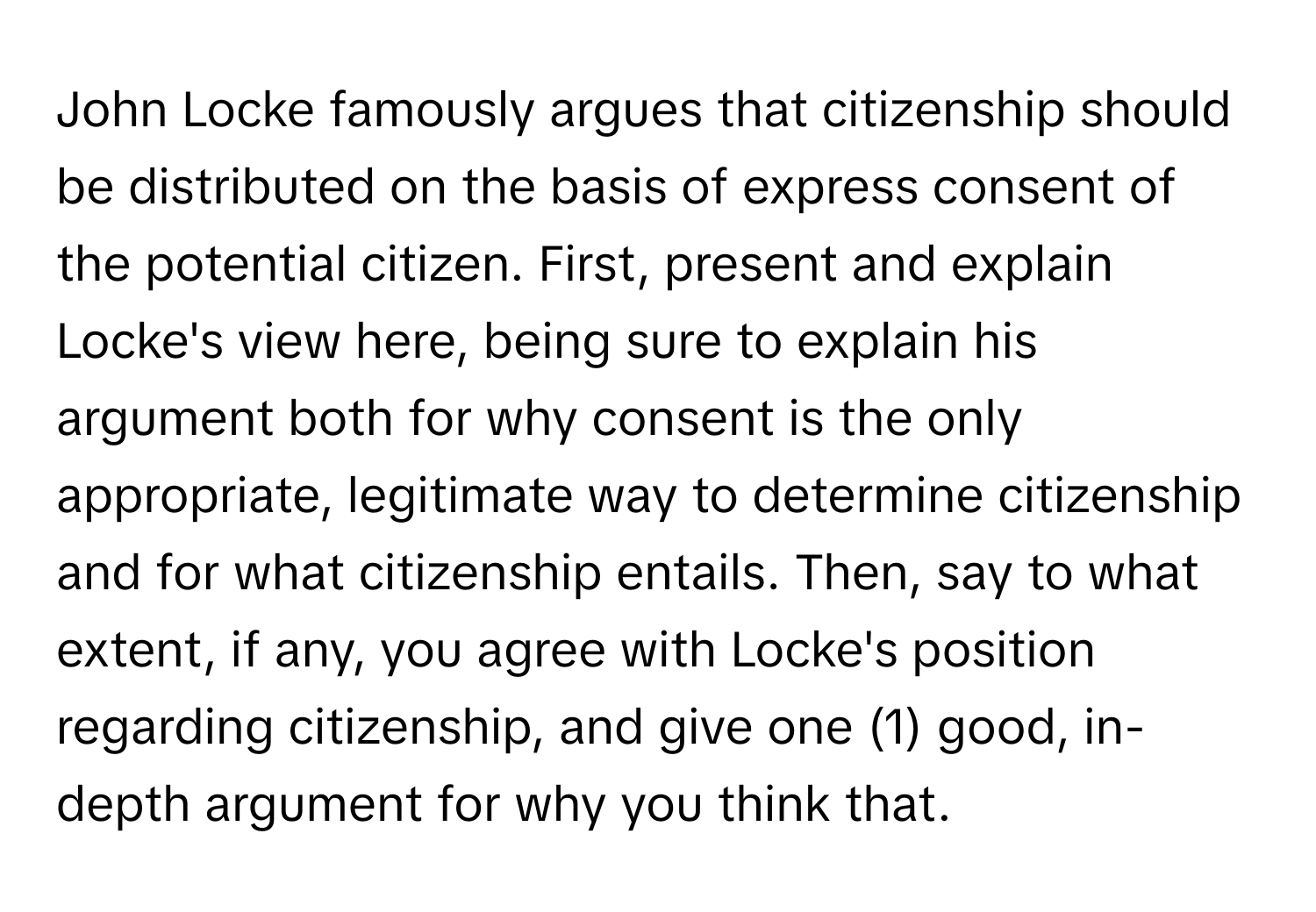 John Locke famously argues that citizenship should be distributed on the basis of express consent of the potential citizen. First, present and explain Locke's view here, being sure to explain his argument both for why consent is the only appropriate, legitimate way to determine citizenship and for what citizenship entails. Then, say to what extent, if any, you agree with Locke's position regarding citizenship, and give one (1) good, in-depth argument for why you think that.