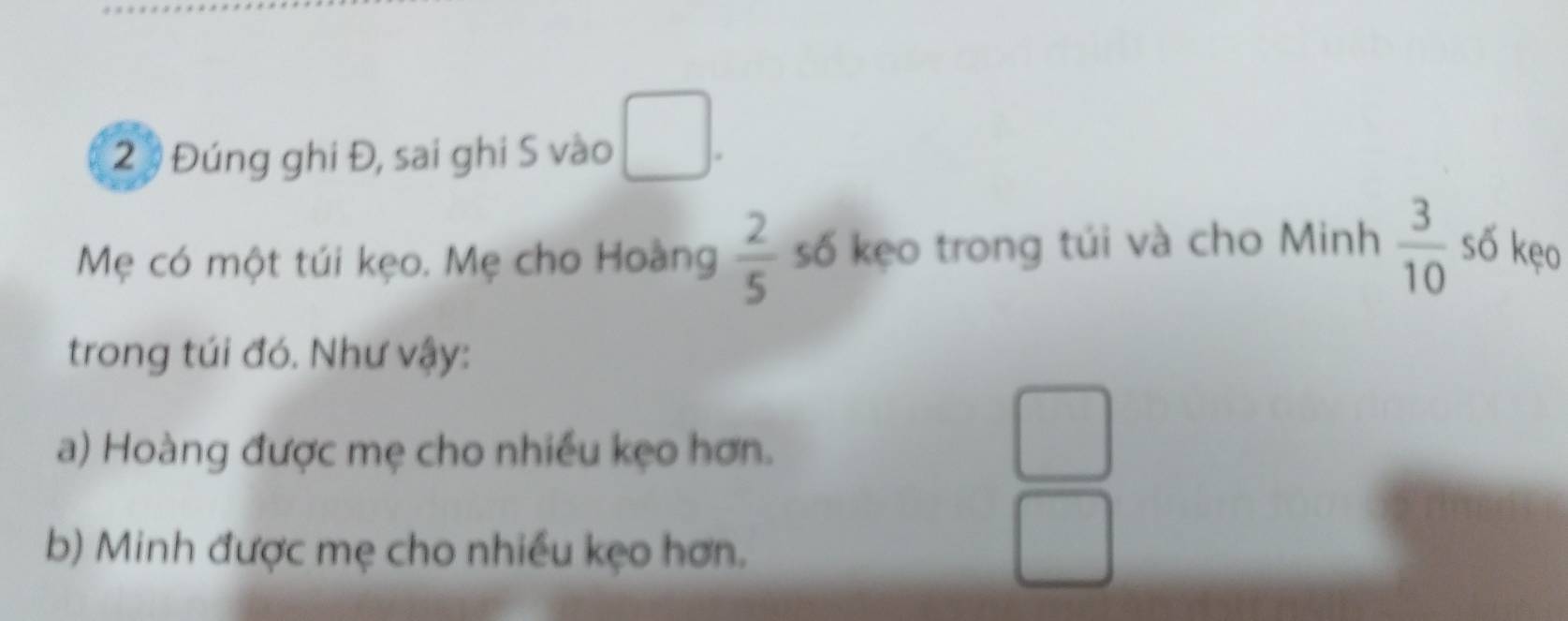 ( 
2 3 Đúng ghi Đ, sai ghi S vào 
Mẹ có một túi kẹo. Mẹ cho Hoàng  2/5  số kẹo trong túi và cho Minh  3/10  số kẹo 
trong túi đó. Như vậy: 
a) Hoàng được mẹ cho nhiều kẹo hơn. 
b) Minh được mẹ cho nhiều kẹo hơn.