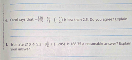 Carol says that - 520/105 ·  16/15 · (- 1/2 ) is less than 2.5. Do you agree? Explain. 
_ 
_ 
5. Estimate 210/ 5.2· 9 3/4 +(-205). Is 188.75 a reasonable answer? Explain 
your answer. 
_