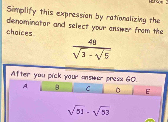 lesson 3
Simplify this expression by rationalizing the
denominator and select your answer from the
choices.
 48/sqrt(3)-sqrt(5) 
After you pick your answer press GO.
A B C D E
sqrt(51)-sqrt(53)