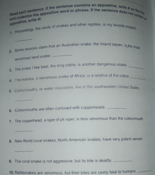 Read each sentence. If the sentence contains an appositive, write A on the line 
appositive, write N. and underline the appositive word or phrase. If the sentence does not contain an 
1. Herpetology, the study of snakes and other reptiles, is my favorite subject 
_ 
2. Some sources claim that an Australian snake. the Inland taipan, is the most 
venomous land snake. 
_ 
3. The snake I like best, the king cobra, is another dangerous snake._ 
4. The mamba, a venomous snake of Africa, is a relative of the cobra_ 
5. Cottonmouths, or water moccasins, live in the southeastern United States. 
_ 
6. Cottonmouths are often confused with copperheads._ 
7. The copperhead, a type of pit viper, is less venomous than the cottonmouth. 
_ 
8. New World coral snakes, North American snakes, have very potent venom. 
_ 
9. The coral snake is not aggressive, but its bite is deadly._ 
10. Rattlesnakes are venomous, but their bites are rarely fatal to humans. 
_