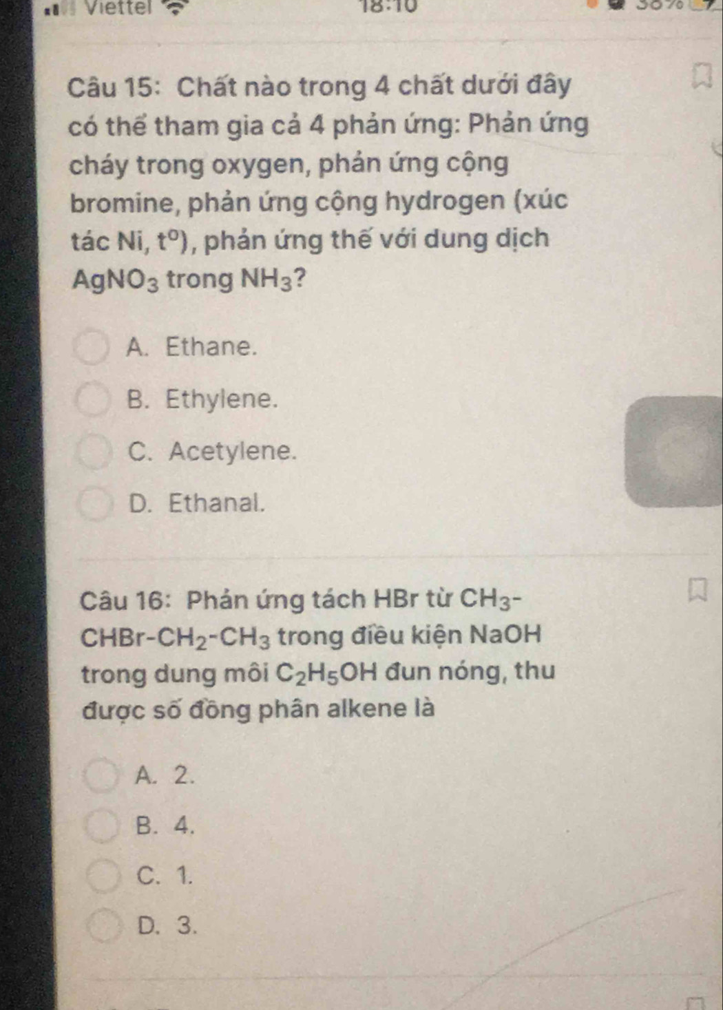 Viettel 18:10 3070
Câu 15: Chất nào trong 4 chất dưới đây
có thể tham gia cả 4 phản ứng: Phản ứng
cháy trong oxygen, phản ứng cộng
bromine, phản ứng cộng hydrogen (xúc
tác Ni, t°) , phản ứng thế với dung dịch
Ac NO_3 trong NH_3 ?
A. Ethane.
B. Ethylene.
C. Acetylene.
D. Ethanal.
Câu 16: Phản ứng tách HBr từ CH_3^-
CHBr -CH_2-CH_3 trong điều kiện NaOH
trong dung môi C_2H_5OH đun nóng, thu
được số đồng phân alkene là
A. 2.
B. 4.
C. 1.
D. 3.