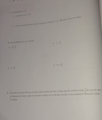 Comtera a+ 1/4 . 
= ¿Car== a= 3/4  1 
h. 1sa fu resguesta de la parre (a) para evalsie a= 3/4  Muestra cdmo to subes. 
Es los problemas 4 a 7, divide 3+ 6/7 
5. 
4 4/  2/3 
6. 5+ 2/7  7. 9/ 1 1/3 
8. El techo de una ofcina escolar mide 9 pies de alto. Cada caja de archivo mide  3/4  de pie de alto. 
¿Cuántas de estás cajas se pueden apilar en la oficina escolar como máximo? Muestra cómo 
lo sabes.