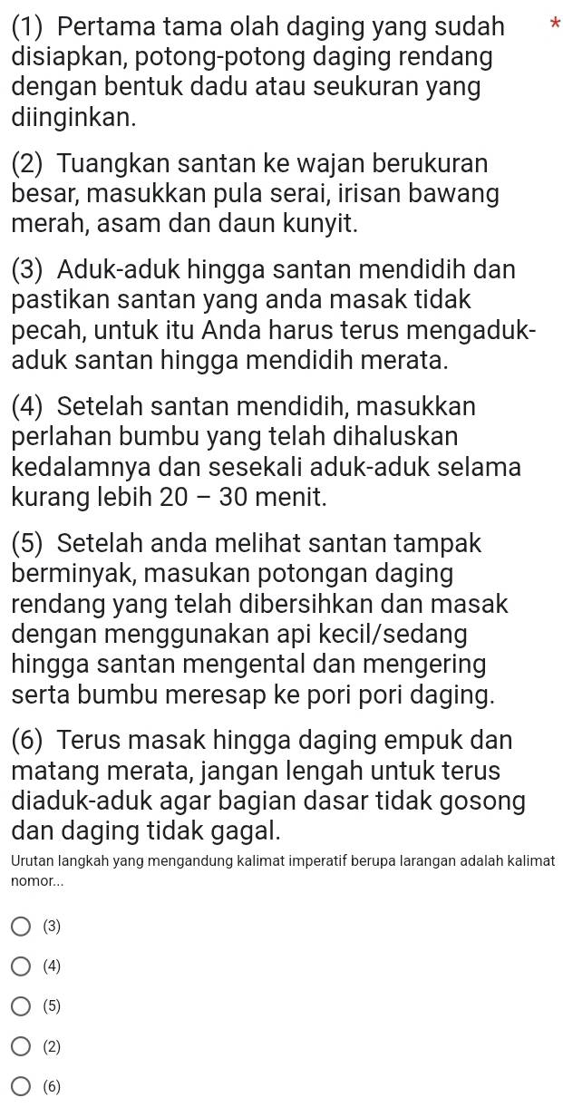 (1) Pertama tama olah daging yang sudah *
disiapkan, potong-potong daging rendang
dengan bentuk dadu atau seukuran yang
diinginkan.
(2) Tuangkan santan ke wajan berukuran
besar, masukkan pula serai, irisan bawang
merah, asam dan daun kunyit.
(3) Aduk-aduk hingga santan mendidih dan
pastikan santan yang anda masak tidak
pecah, untuk itu Anda harus terus mengaduk-
aduk santan hingga mendidih merata.
(4) Setelah santan mendidih, masukkan
perlahan bumbu yang telah dihaluskan
kedalamnya dan sesekali aduk-aduk selama
kurang lebih 20 - 30 menit.
(5) Setelah anda melihat santan tampak
berminyak, masukan potongan daging
rendang yang telah dibersihkan dan masak
dengan menggunakan api kecil/sedang
hingga santan mengental dan mengering
serta bumbu meresap ke pori pori daging.
(6) Terus masak hingga daging empuk dan
matang merata, jangan lengah untuk terus
diaduk-aduk agar bagian dasar tidak gosong
dan daging tidak gagal.
Urutan langkah yang mengandung kalimat imperatif berupa larangan adalah kalimat
nomor...
(3)
(4)
(5)
(2)
(6)