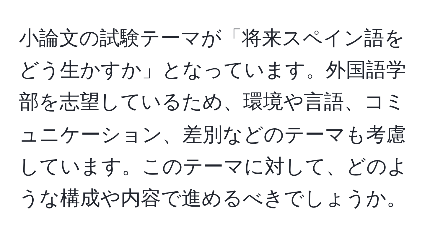 小論文の試験テーマが「将来スペイン語をどう生かすか」となっています。外国語学部を志望しているため、環境や言語、コミュニケーション、差別などのテーマも考慮しています。このテーマに対して、どのような構成や内容で進めるべきでしょうか。