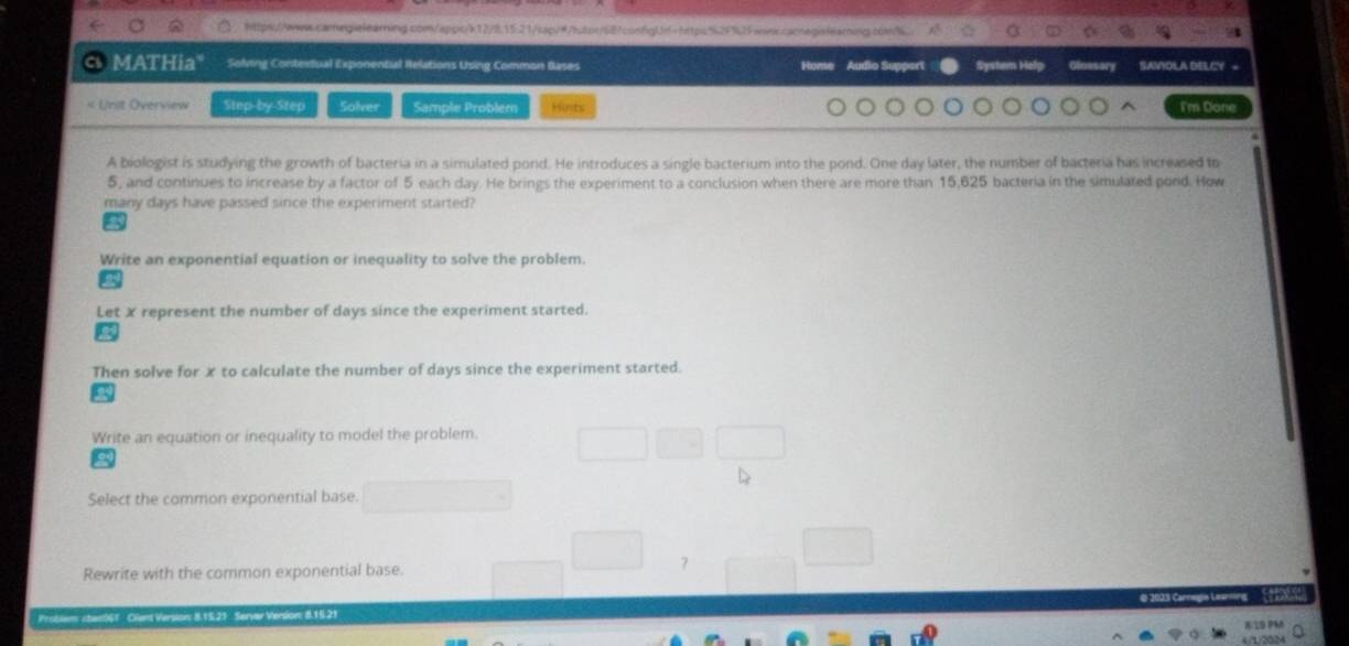 https://www.carngialearning.com/apps/k12/8.15.21/sqv#/htpr/68?confgU=https52f%25wins.cannegislearog.com3. 
MATHia" Solving Contertual Exponential Relations Using Common Bases Audio Suppert SAVIOLA DELCY 
« Unit Overview Step-by Step Solver Sample Problem Hints I'm Done 
A biologist is studying the growth of bacteria in a simulated pond. He introduces a single bacterium into the pond. One day later, the number of bacteria has increased to
5, and continues to increase by a factor of 5 each day. He brings the experiment to a conclusion when there are more than 15,625 bacteria in the simulated pond. How 
many days have passed since the experiment started? 
Write an exponential equation or inequality to solve the problem. 
Let X represent the number of days since the experiment started. 
Then solve for x to calculate the number of days since the experiment started. 
Write an equation or inequality to model the problem. 
Select the common exponential base. 
Rewrite with the common exponential base. 
Problem sten06T Ciens Version 8.15.21 Servar Version: 8.15.21 # 2005 Carnegie Learning '' ( 
819 0%