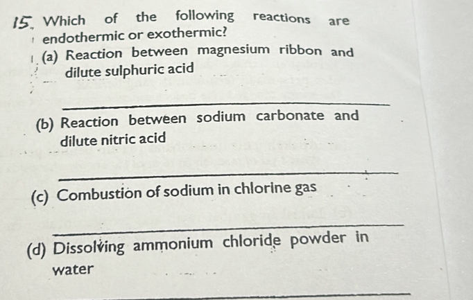 Which of the following reactions are 
endothermic or exothermic? 
(a) Reaction between magnesium ribbon and 
dilute sulphuric acid 
_ 
(b) Reaction between sodium carbonate and 
dilute nitric acid 
_ 
(c) Combustion of sodium in chlorine gas 
_ 
(d) Dissolving ammonium chloride powder in 
water 
_