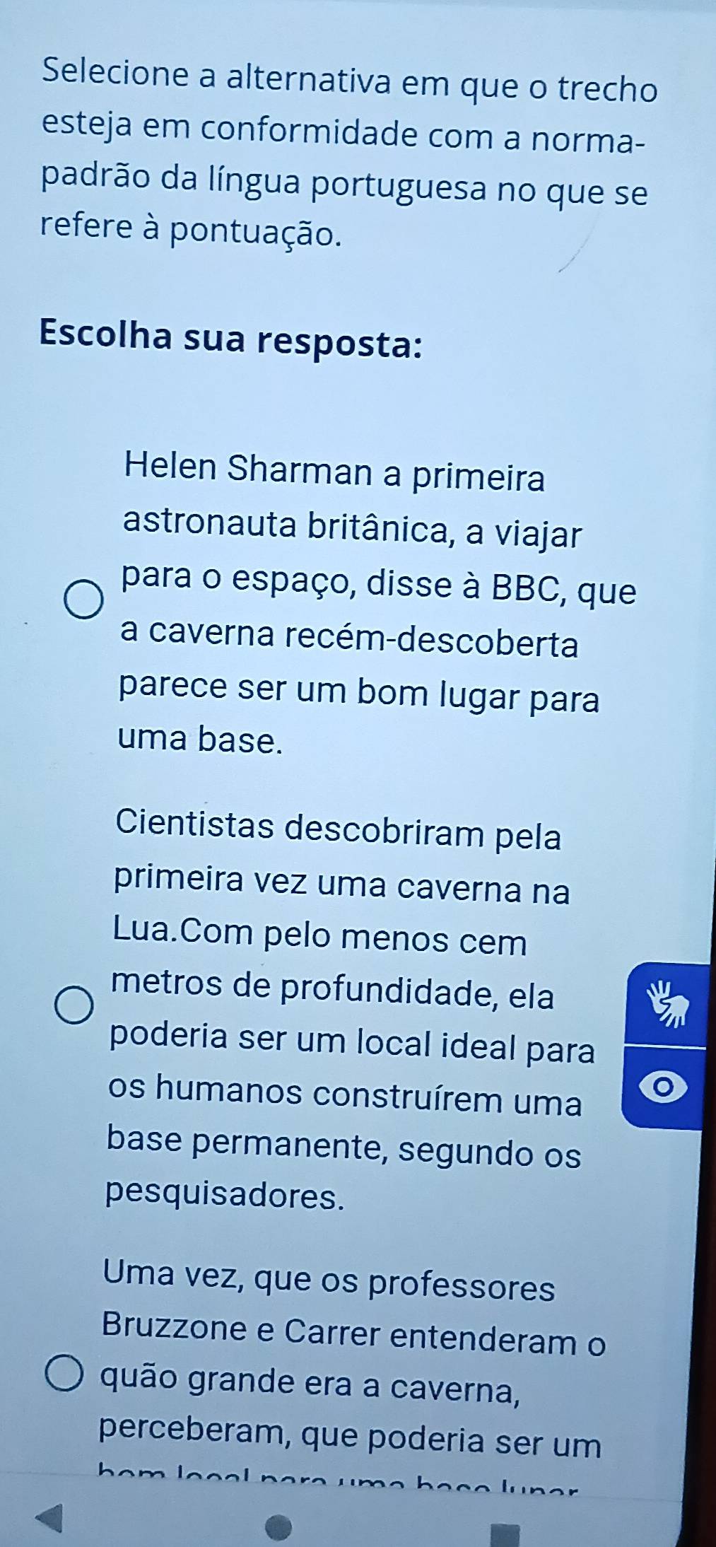 Selecione a alternativa em que o trecho 
esteja em conformidade com a norma- 
padrão da língua portuguesa no que se 
refere à pontuação. 
Escolha sua resposta: 
Helen Sharman a primeira 
astronauta britânica, a viajar 
para o espaço, disse à BBC, que 
a caverna recém-descoberta 
parece ser um bom lugar para 
uma base. 
Cientistas descobriram pela 
primeira vez uma caverna na 
Lua.Com pelo menos cem 
metros de profundidade, ela 
poderia ser um local ideal para 
os humanos construírem uma 
base permanente, segundo os 
pesquisadores. 
Uma vez, que os professores 
Bruzzone e Carrer entenderam o 
quão grande era a caverna, 
perceberam, que poderia ser um