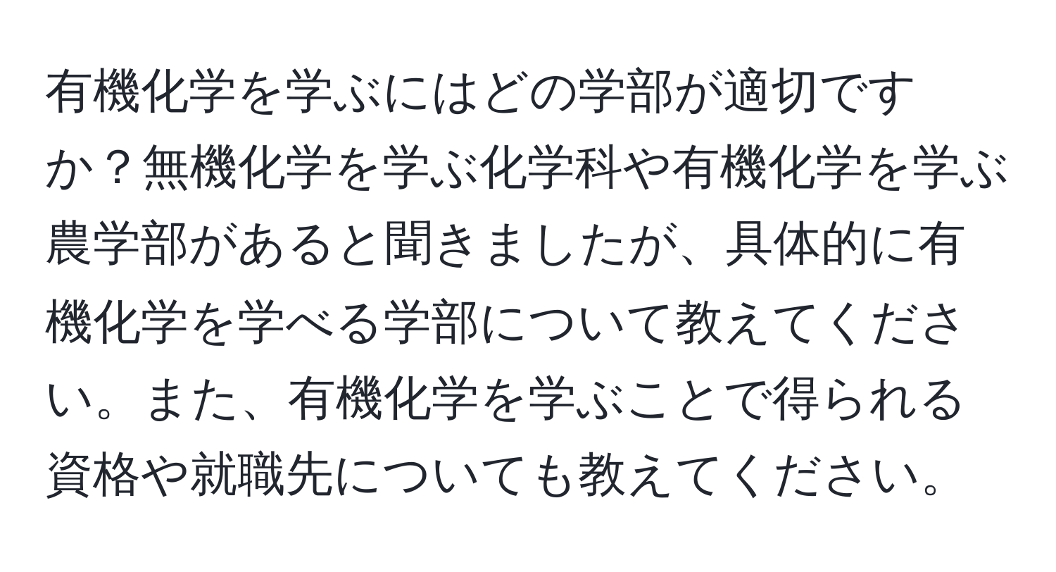 有機化学を学ぶにはどの学部が適切ですか？無機化学を学ぶ化学科や有機化学を学ぶ農学部があると聞きましたが、具体的に有機化学を学べる学部について教えてください。また、有機化学を学ぶことで得られる資格や就職先についても教えてください。