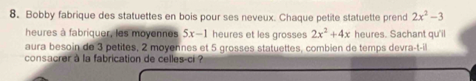 Bobby fabrique des statuettes en bois pour ses neveux. Chaque petite statuette prend 2x^2-3
heures à fabriquer, les moyennes 5x-1 heures et les grosses 2x^2+4x heures. Sachant qu'il 
aura besoin de 3 petites, 2 moyennes et 5 grosses statuettes, combien de temps devra-t-il 
consacrer à la fabrication de celles-ci